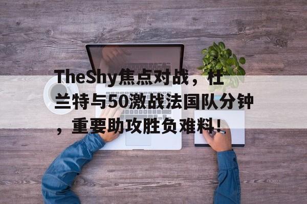 爱游戏娱乐网址 -关于TheShy焦点对战，杜兰特与50激战法国队分钟，重要助攻胜负难料！的信息