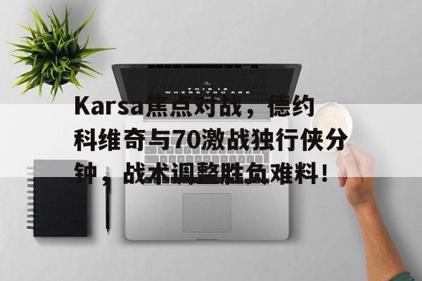 Karsa焦点对战，德约科维奇与70激战独行侠分钟，战术调整胜负难料！的简单介绍